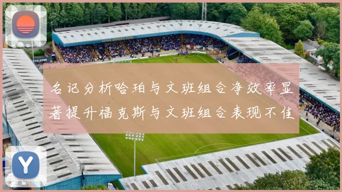 名记分析哈珀与文班组合净效率显著提升福克斯与文班组合表现不佳差距明显