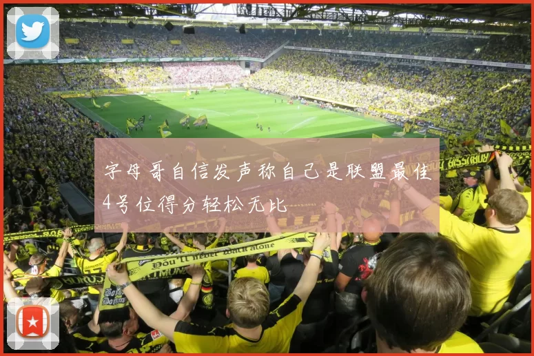 字母哥自信发声称自己是联盟最佳4号位得分轻松无比