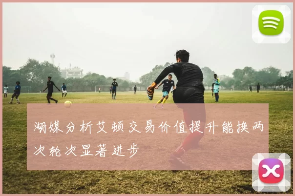 湖媒分析艾顿交易价值提升能换两次轮次显著进步