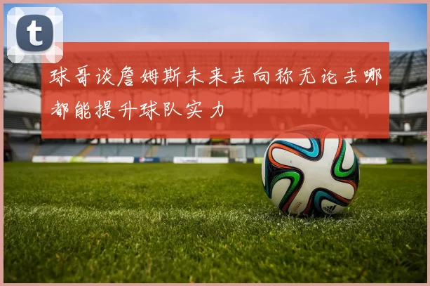 球哥谈詹姆斯未来去向称无论去哪都能提升球队实力