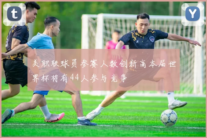 美职联球员参赛人数创新高本届世界杯将有44人参与竞争