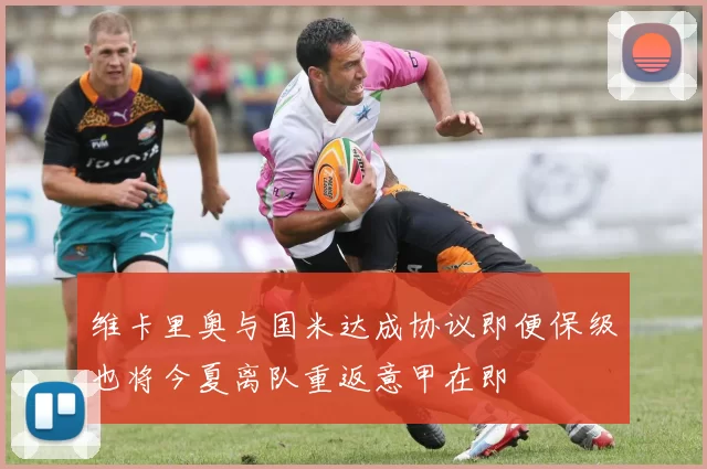 维卡里奥与国米达成协议即便保级也将今夏离队重返意甲在即
