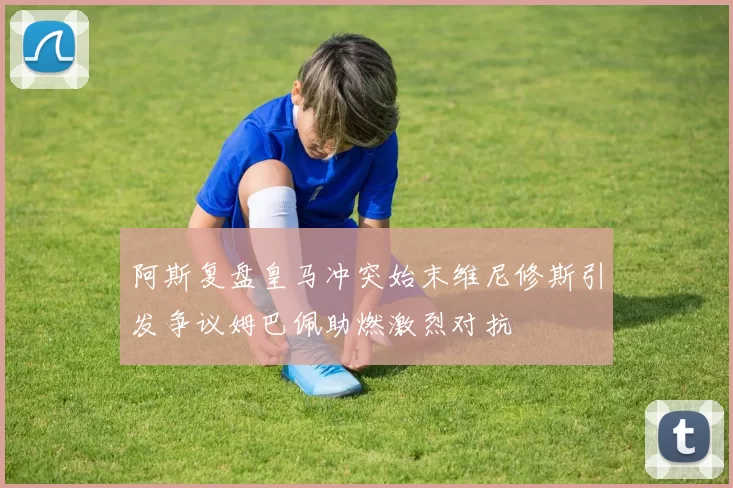 阿斯复盘皇马冲突始末维尼修斯引发争议姆巴佩助燃激烈对抗