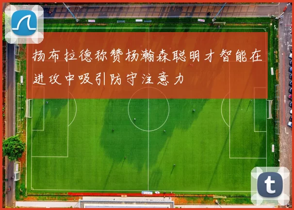 扬布拉德称赞杨瀚森聪明才智能在进攻中吸引防守注意力