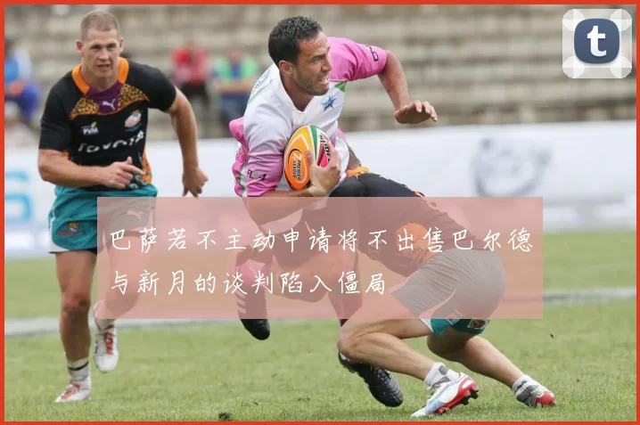 巴萨若不主动申请将不出售巴尔德与新月的谈判陷入僵局