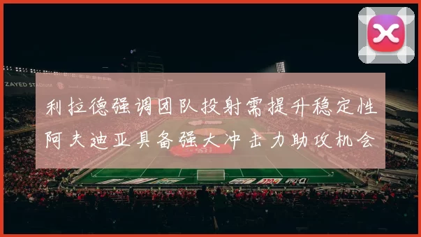 利拉德强调团队投射需提升稳定性阿夫迪亚具备强大冲击力助攻机会