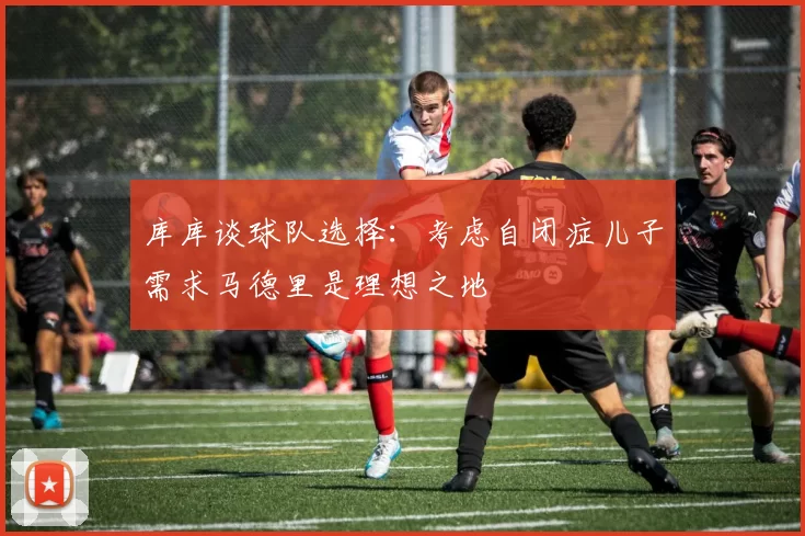 库库谈球队选择：考虑自闭症儿子需求马德里是理想之地